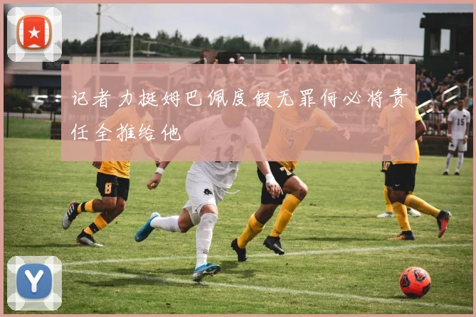 记者力挺姆巴佩度假无罪何必将责任全推给他