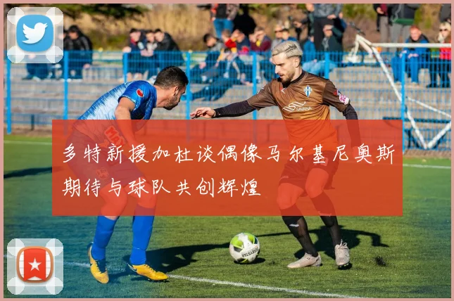 多特新援加杜谈偶像马尔基尼奥斯期待与球队共创辉煌