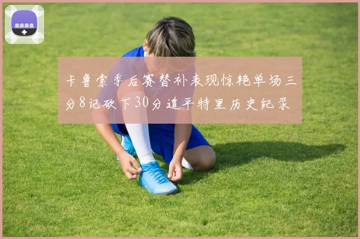 卡鲁索季后赛替补表现惊艳单场三分8记砍下30分追平特里历史纪录