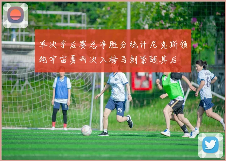 单次季后赛总净胜分统计尼克斯领跑宇宙勇两次入榜马刺紧随其后