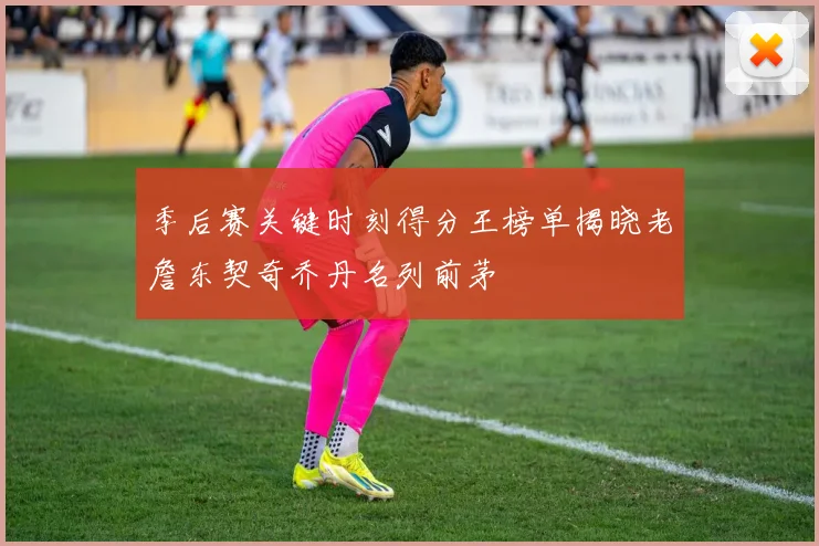 季后赛关键时刻得分王榜单揭晓老詹东契奇乔丹名列前茅