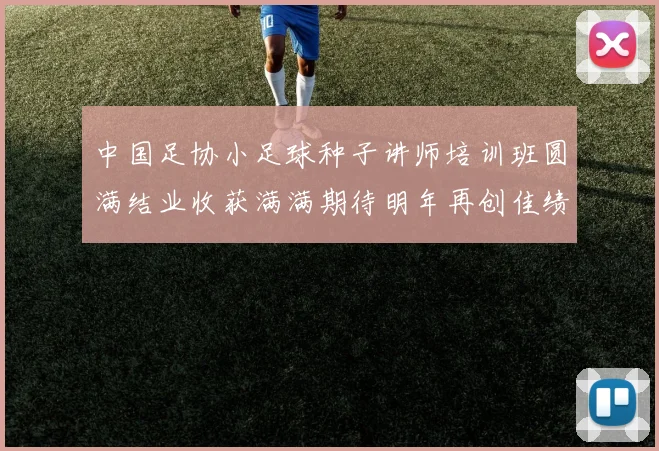 中国足协小足球种子讲师培训班圆满结业收获满满期待明年再创佳绩