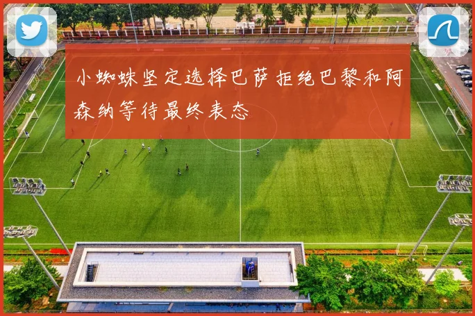 小蜘蛛坚定选择巴萨拒绝巴黎和阿森纳等待最终表态