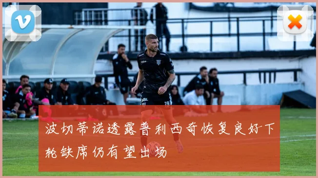 波切蒂诺透露普利西奇恢复良好下轮缺席仍有望出场