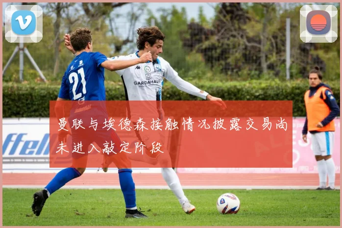 曼联与埃德森接触情况披露交易尚未进入敲定阶段