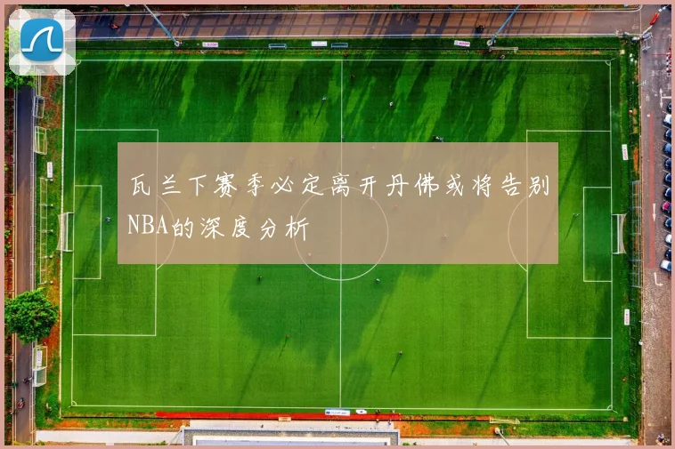 瓦兰下赛季必定离开丹佛或将告别NBA的深度分析