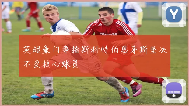 英超豪门争抢斯科特伯恩茅斯坚决不卖核心球员