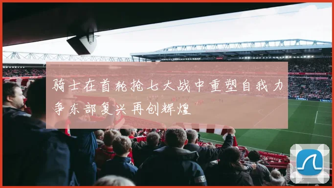 骑士在首轮抢七大战中重塑自我力争东部复兴再创辉煌