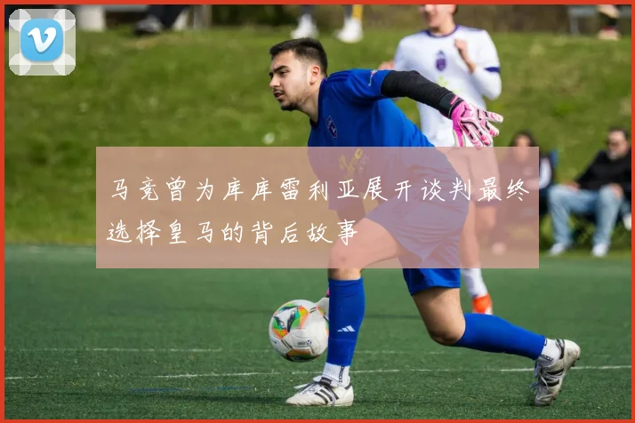 马竞曾为库库雷利亚展开谈判最终选择皇马的背后故事