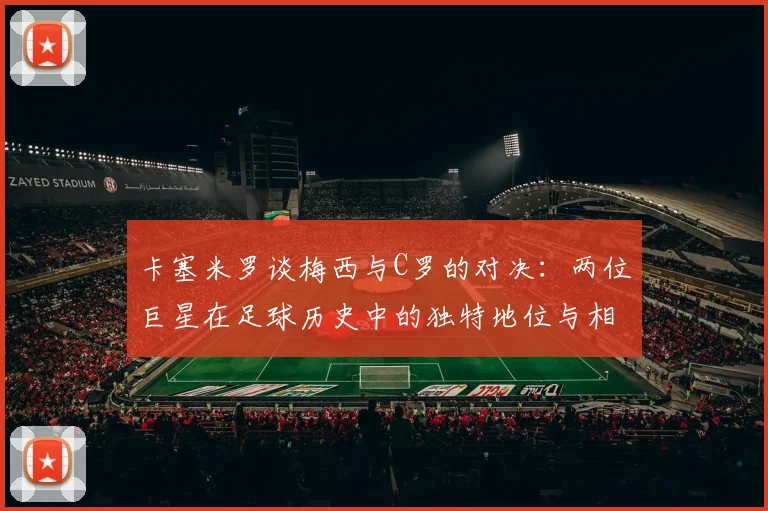 卡塞米罗谈梅西与C罗的对决：两位巨星在足球历史中的独特地位与相互激励