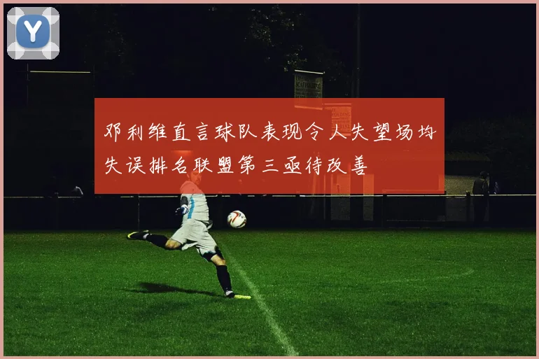 邓利维直言球队表现令人失望场均失误排名联盟第三亟待改善