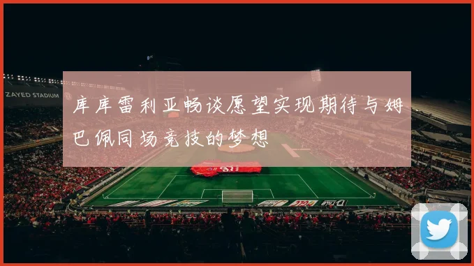 库库雷利亚畅谈愿望实现期待与姆巴佩同场竞技的梦想