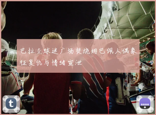 巴拉圭球迷广场焚烧姆巴佩人偶象征复仇与情绪宣泄