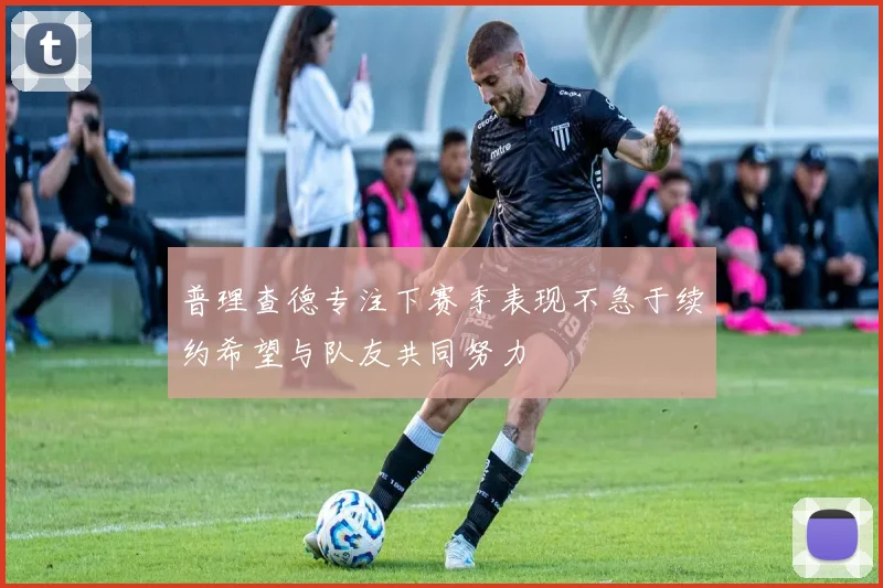 普理查德专注下赛季表现不急于续约希望与队友共同努力